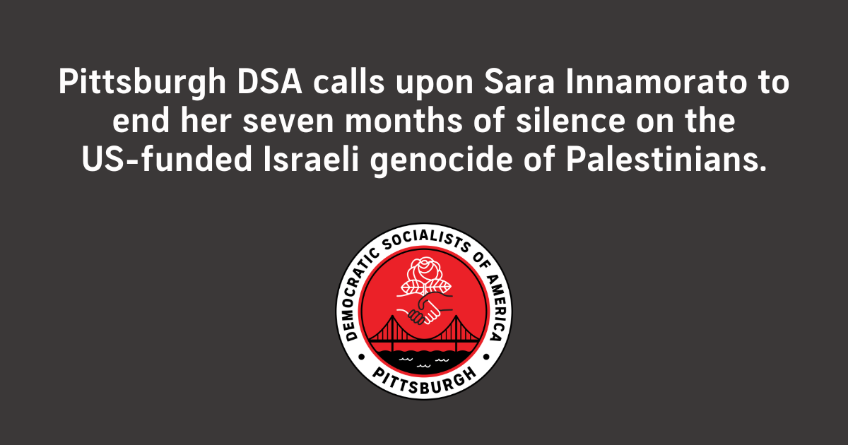 Image: White text on a black background. Below that is a logo for Pittsburgh Democratic Socialists of America. Text: Pittsburgh DSA calls upon Sara Innamorato to end her seven months of silence on the US-funded Israeli genocide of Palestinians.