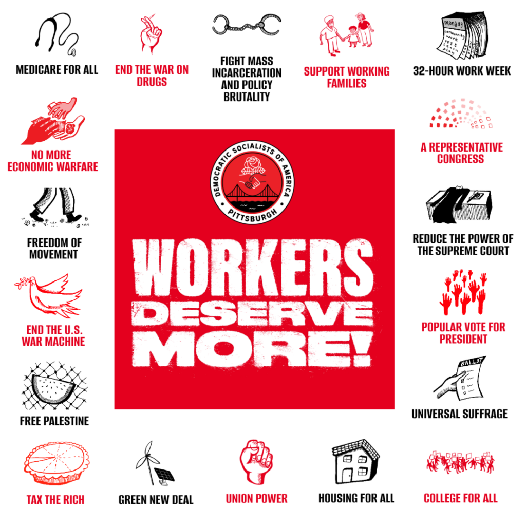 A red square with white text that says Workers Deserve More under the red round logo of Pittsburgh DSA that has a handshake, rose, bridge, and river. Around the square is a white border with red and black icons that are labeled things like Medicare for All with a stethoscope and Tax the Rich with a pie with a small slice removed.